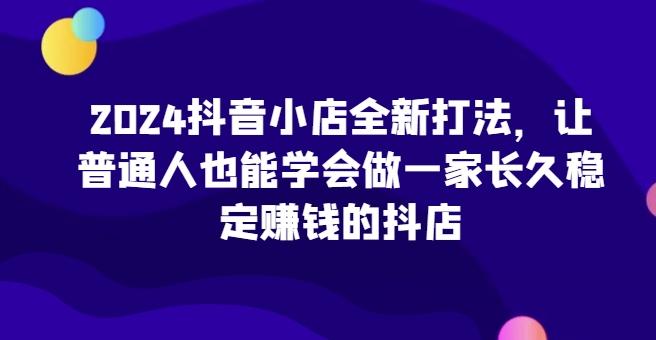 2024抖音小店全新打法，让普通人也能学会做一家长久稳定赚钱的抖店K叔网赚资源-网赚项目-副业赚钱-互联网创业-资源整合K叔网赚资源