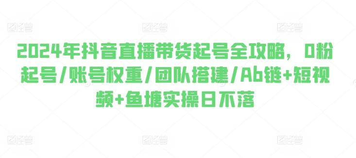 2024年抖音直播带货起号全攻略，0粉起号/账号权重/团队搭建/Ab链+短视频+鱼塘实操日不落K叔网赚资源-网赚项目-副业赚钱-互联网创业-资源整合K叔网赚资源