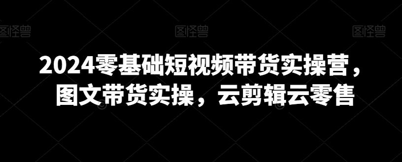 2024零基础短视频带货实操营，图文带货实操，云剪辑云零售K叔网赚资源-网赚项目-副业赚钱-互联网创业-资源整合K叔网赚资源