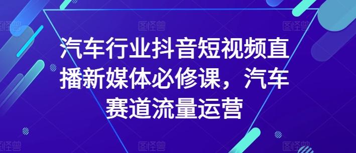 汽车行业抖音短视频直播新媒体必修课，汽车赛道流量运营K叔网赚资源-网赚项目-副业赚钱-互联网创业-资源整合K叔网赚资源