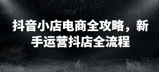抖音小店电商全攻略，新手运营抖店全流程K叔网赚资源-网赚项目-副业赚钱-互联网创业-资源整合K叔网赚资源