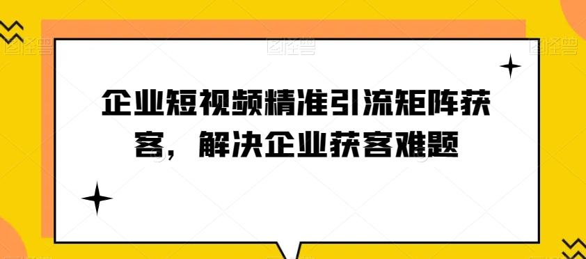 企业短视频精准引流矩阵获客，解决企业获客难题K叔网赚资源-网赚项目-副业赚钱-互联网创业-资源整合K叔网赚资源