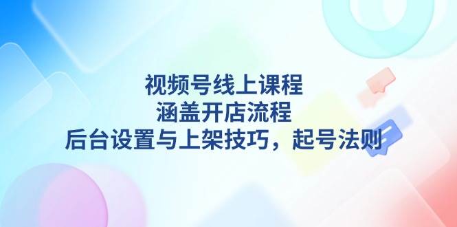 视频号线上课程详解，涵盖开店流程，后台设置与上架技巧，起号法则K叔网赚资源-网赚项目-副业赚钱-互联网创业-资源整合K叔网赚资源