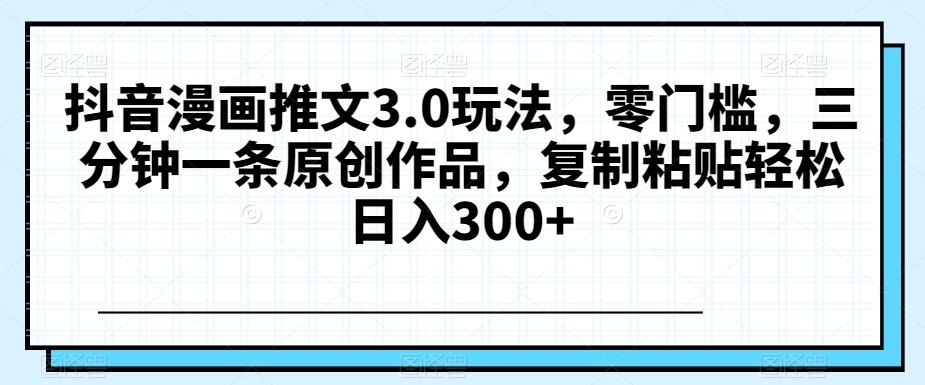 抖音漫画推文3.0玩法，零门槛，三分钟一条原创作品，复制粘贴轻松日入300+【揭秘】K叔网赚资源-网赚项目-副业赚钱-互联网创业-资源整合K叔网赚资源