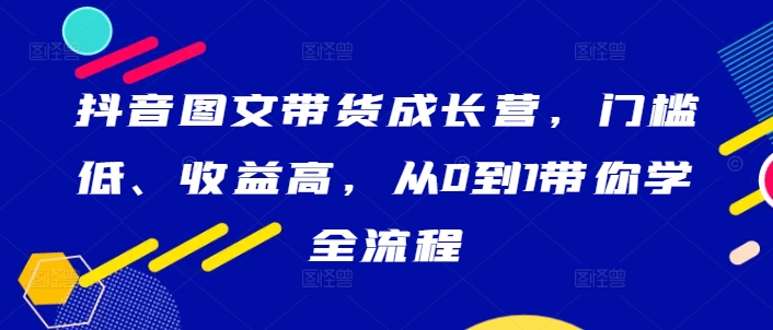 抖音图文带货成长营，门槛低、收益高，从0到1带你学全流程K叔网赚资源-网赚项目-副业赚钱-互联网创业-资源整合K叔网赚资源