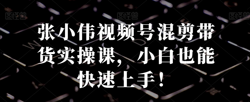 张小伟视频号混剪带货实操课，小白也能快速上手！K叔网赚资源-网赚项目-副业赚钱-互联网创业-资源整合K叔网赚资源