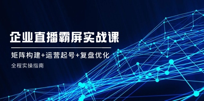 企 业 直 播 霸 屏实战课：矩阵构建+运营起号+复盘优化，全程实操指南K叔网赚资源-网赚项目-副业赚钱-互联网创业-资源整合K叔网赚资源