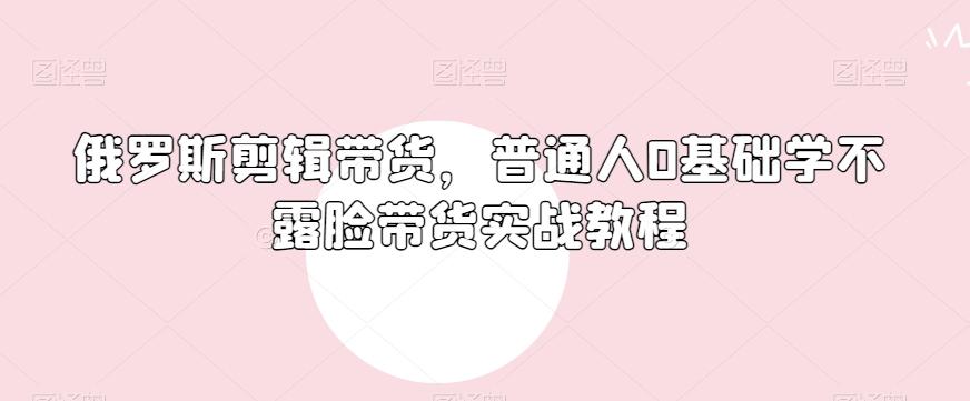 俄罗斯产品剪辑带货，普通人0基础学不露脸带货实战教程K叔网赚资源-网赚项目-副业赚钱-互联网创业-资源整合K叔网赚资源