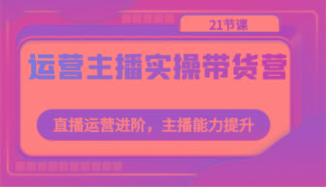 运营主播实操带货营：直播运营进阶，主播能力提升(21节课)K叔网赚资源-网赚项目-副业赚钱-互联网创业-资源整合K叔网赚资源