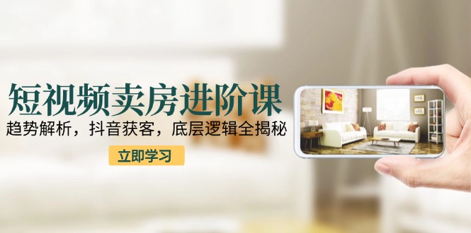 短视频卖房进阶课：趋势解析，抖音获客，底层逻辑全揭秘K叔网赚资源-网赚项目-副业赚钱-互联网创业-资源整合K叔网赚资源