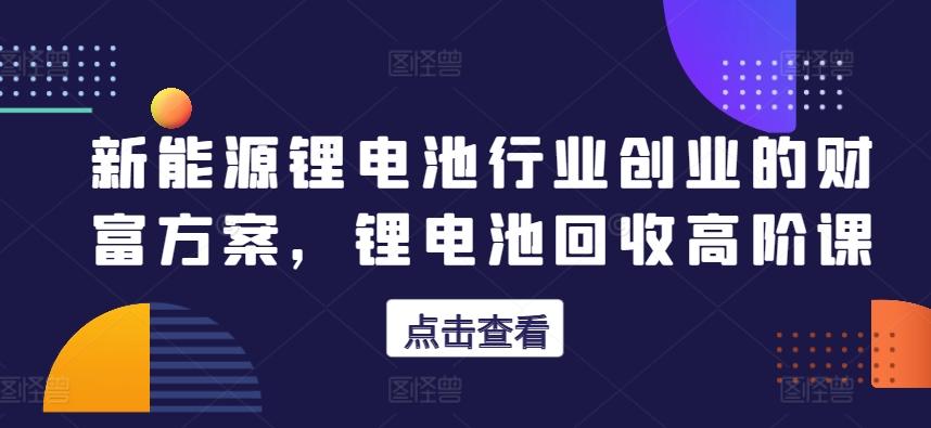 新能源锂电池行业创业的财富方案，锂电池回收高阶课K叔网赚资源-网赚项目-副业赚钱-互联网创业-资源整合K叔网赚资源