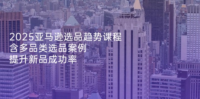 2025亚马逊选品趋势课程，含多品类选品案例，提升新品成功率K叔网赚资源-网赚项目-副业赚钱-互联网创业-资源整合K叔网赚资源