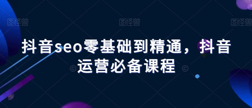 抖音seo零基础到精通，抖音运营必备课程K叔网赚资源-网赚项目-副业赚钱-互联网创业-资源整合K叔网赚资源