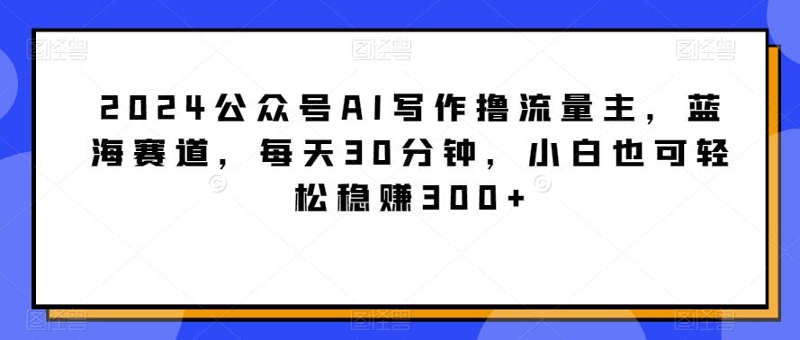 2024公众号AI写作撸流量主，蓝海赛道，每天30分钟，小白也可轻松稳赚300+【揭秘】K叔网赚资源-网赚项目-副业赚钱-互联网创业-资源整合K叔网赚资源