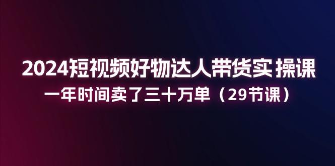 2024短视频好物达人带货实操课：一年时间卖了三十万单(29节课K叔网赚资源-网赚项目-副业赚钱-互联网创业-资源整合K叔网赚资源