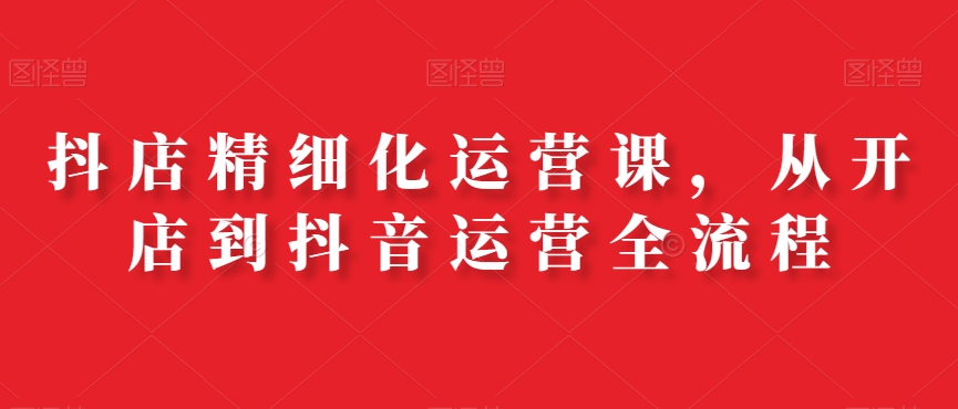 抖店精细化运营课，从开店到抖音运营全流程K叔网赚资源-网赚项目-副业赚钱-互联网创业-资源整合K叔网赚资源