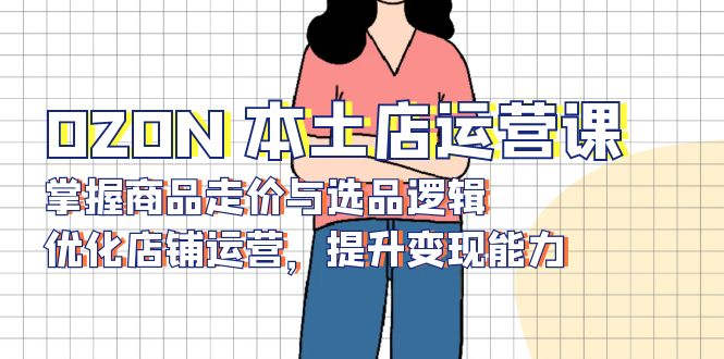 OZON 本土店运营课，掌握商品走价与选品逻辑，优化店铺运营，提升变现能力K叔网赚资源-网赚项目-副业赚钱-互联网创业-资源整合K叔网赚资源
