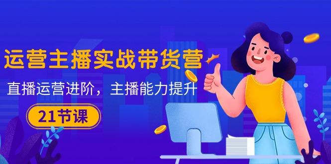 运营主播·实战带货营：直播运营 进阶，主播 能力提升(21节课K叔网赚资源-网赚项目-副业赚钱-互联网创业-资源整合K叔网赚资源