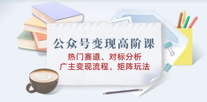 公众号变现高阶课：热门赛道、对标分析、广告主变现流程、矩阵玩法K叔网赚资源-网赚项目-副业赚钱-互联网创业-资源整合K叔网赚资源