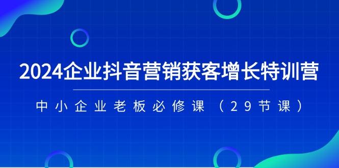 2024企业抖音-营销获客增长特训营，中小企业老板必修课(29节课K叔网赚资源-网赚项目-副业赚钱-互联网创业-资源整合K叔网赚资源