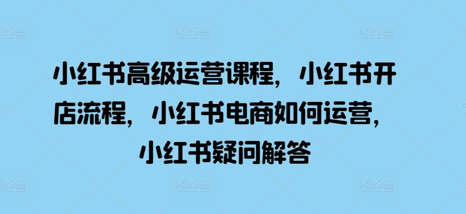 小红书高级运营课程，小红书开店流程，小红书电商如何运营，小红书疑问解答K叔网赚资源-网赚项目-副业赚钱-互联网创业-资源整合K叔网赚资源