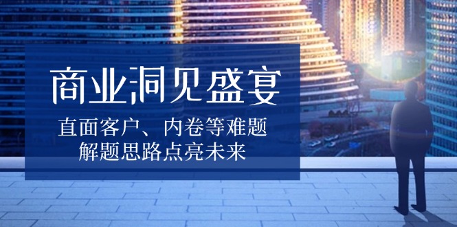 商业洞见盛宴，直面客户、内卷等难题，解题思路点亮未来K叔网赚资源-网赚项目-副业赚钱-互联网创业-资源整合K叔网赚资源