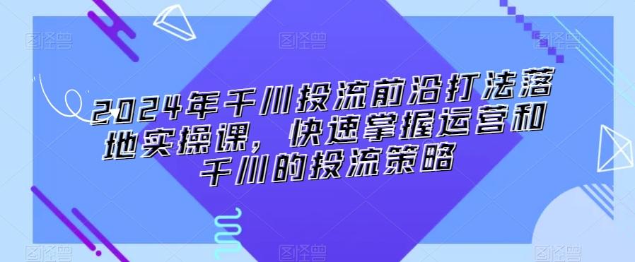 2024年千川投流前沿打法落地实操课，快速掌握运营和千川的投流策略K叔网赚资源-网赚项目-副业赚钱-互联网创业-资源整合K叔网赚资源