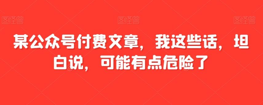 某公众号付费文章，我这些话，坦白说，可能有点危险了K叔网赚资源-网赚项目-副业赚钱-互联网创业-资源整合K叔网赚资源