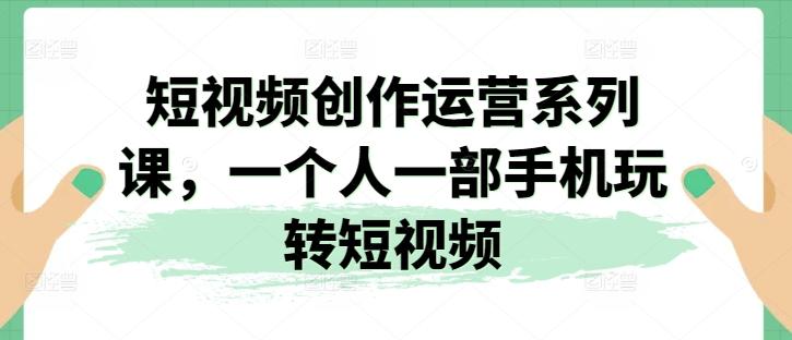 短视频创作运营系列课，一个人一部手机玩转短视频K叔网赚资源-网赚项目-副业赚钱-互联网创业-资源整合K叔网赚资源
