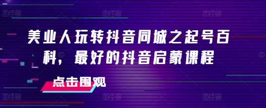 美业人玩转抖音同城之起号百科，最好的抖音启蒙课程K叔网赚资源-网赚项目-副业赚钱-互联网创业-资源整合K叔网赚资源