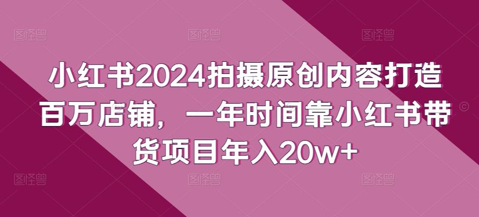 小红书2024拍摄原创内容打造百万店铺，一年时间靠小红书带货项目年入20w+K叔网赚资源-网赚项目-副业赚钱-互联网创业-资源整合K叔网赚资源