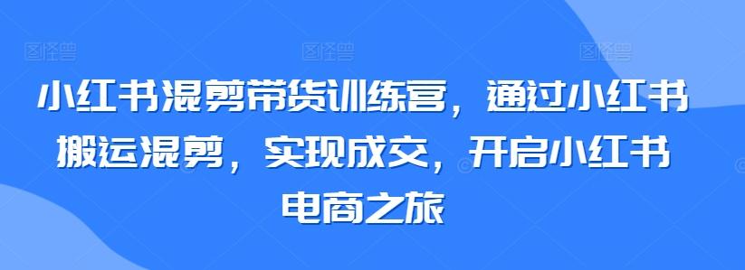 小红书混剪带货训练营，通过小红书搬运混剪，实现成交，开启小红书电商之旅K叔网赚资源-网赚项目-副业赚钱-互联网创业-资源整合K叔网赚资源