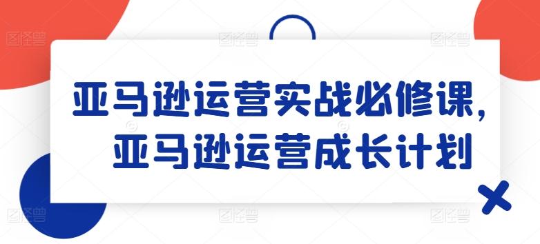 亚马逊运营实战必修课，亚马逊运营成长计划K叔网赚资源-网赚项目-副业赚钱-互联网创业-资源整合K叔网赚资源