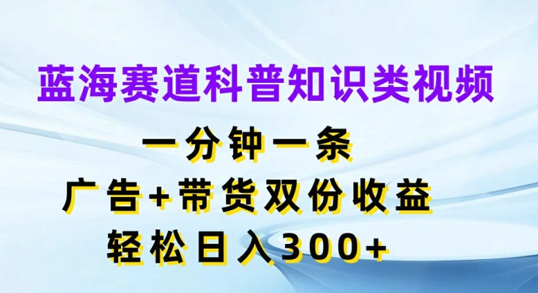 蓝海赛道科普知识类视频，一分钟一条，广告+带货双份收益，轻松日入300+【揭秘】K叔网赚资源-网赚项目-副业赚钱-互联网创业-资源整合K叔网赚资源