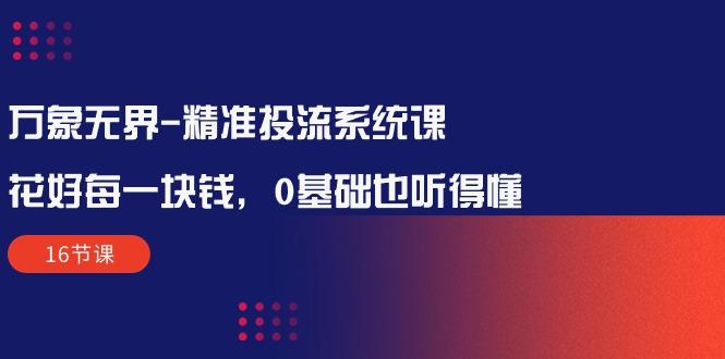 万象无界-精准投流系统课：花好 每一块钱，0基础也听得懂(16节课K叔网赚资源-网赚项目-副业赚钱-互联网创业-资源整合K叔网赚资源