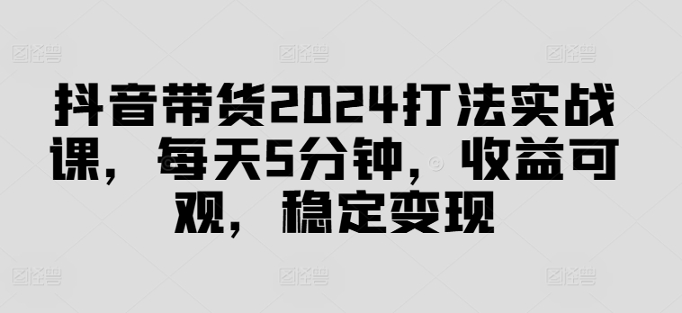 抖音带货2024打法实战课，每天5分钟，收益可观，稳定变现【揭秘】K叔网赚资源-网赚项目-副业赚钱-互联网创业-资源整合K叔网赚资源