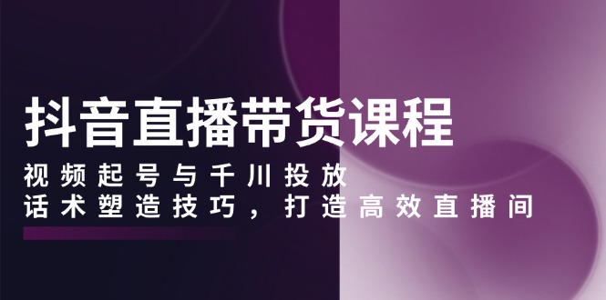 抖音直播带货课程，视频起号与千川投放，话术塑造技巧，打造高效直播间K叔网赚资源-网赚项目-副业赚钱-互联网创业-资源整合K叔网赚资源