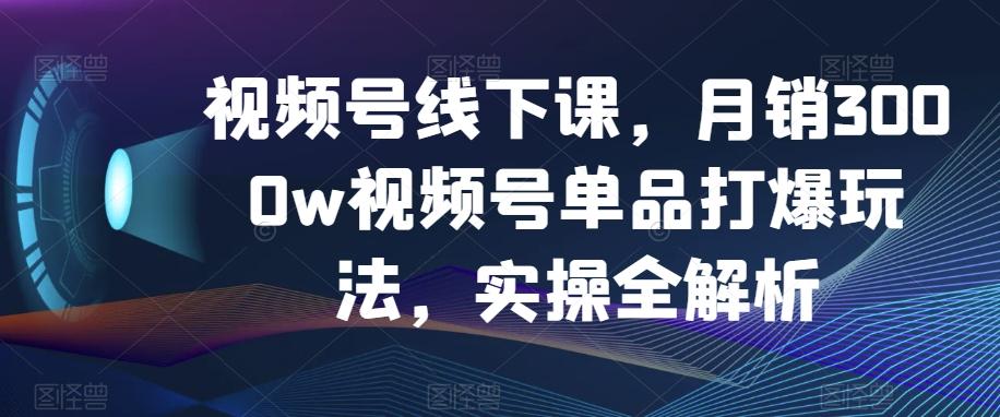 视频号线下课，月销3000w视频号单品打爆玩法，实操全解析K叔网赚资源-网赚项目-副业赚钱-互联网创业-资源整合K叔网赚资源