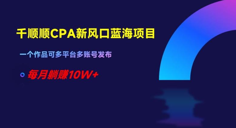 千顺顺CPA新风口蓝海项目，一个作品可多平台多账号发布，每月躺赚10W+【揭秘】K叔网赚资源-网赚项目-副业赚钱-互联网创业-资源整合K叔网赚资源