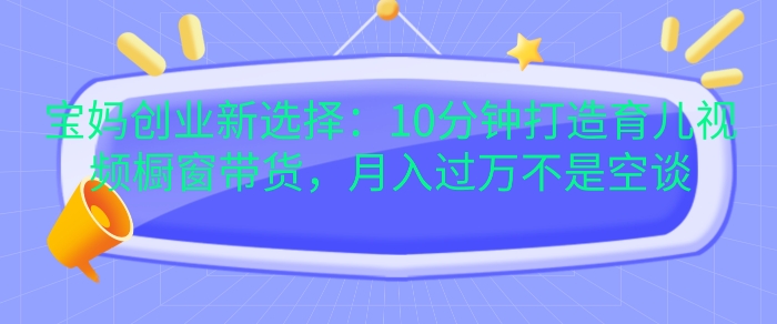 宝妈创业新选择：10分钟打造育儿视频橱窗带货，月入过W不是空谈【揭秘】K叔网赚资源-网赚项目-副业赚钱-互联网创业-资源整合K叔网赚资源