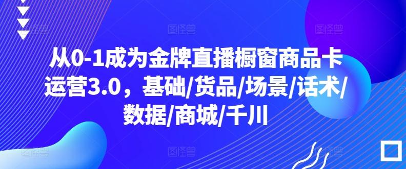 从0-1成为金牌直播橱窗商品卡运营3.0，基础/货品/场景/话术/数据/商城/千川K叔网赚资源-网赚项目-副业赚钱-互联网创业-资源整合K叔网赚资源