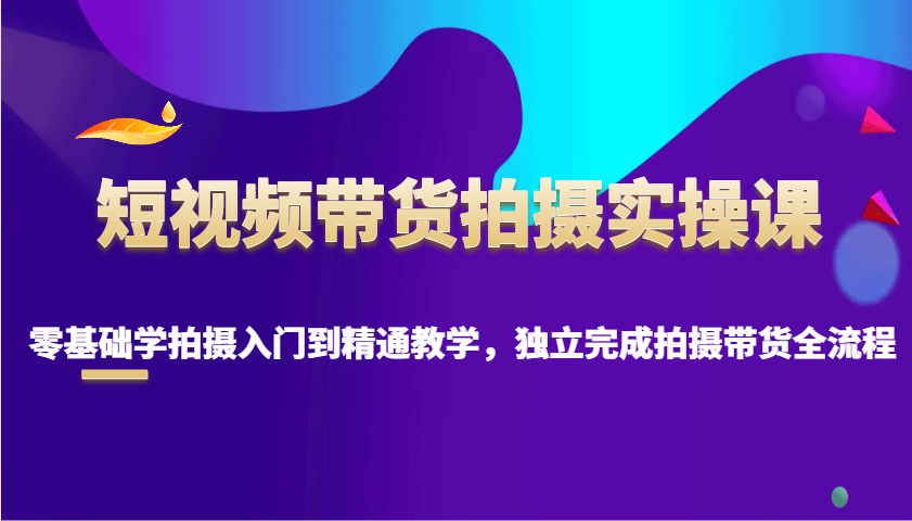 短视频带货拍摄实操课，零基础学拍摄入门到精通教学，独立完成拍摄带货全流程K叔网赚资源-网赚项目-副业赚钱-互联网创业-资源整合K叔网赚资源