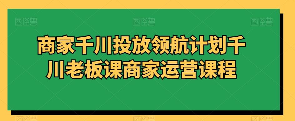 商家千川投放领航计划千川老板课商家运营课程K叔网赚资源-网赚项目-副业赚钱-互联网创业-资源整合K叔网赚资源