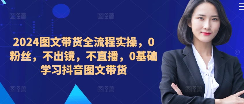 ​​​​​​2024图文带货全流程实操，0粉丝，不出镜，不直播，0基础学习抖音图文带货K叔网赚资源-网赚项目-副业赚钱-互联网创业-资源整合K叔网赚资源