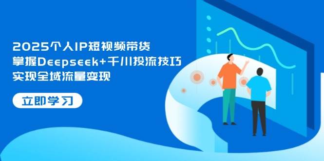 2025个人IP短视频带货，掌握Deepseek+千川投流技巧，实现全域流量变现K叔网赚资源-网赚项目-副业赚钱-互联网创业-资源整合K叔网赚资源