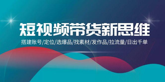 (9837期)短视频带货新思维：搭建账号/定位/选爆品/找素材/发作品/拉流量/日出千单K叔网赚资源-网赚项目-副业赚钱-互联网创业-资源整合K叔网赚资源