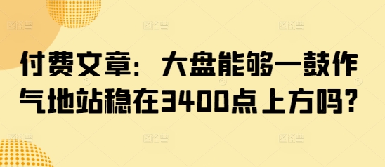 付费文章：大盘能够一鼓作气地站稳在3400点上方吗?K叔网赚资源-网赚项目-副业赚钱-互联网创业-资源整合K叔网赚资源