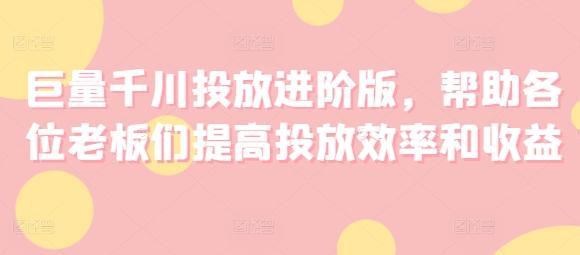 巨量千川投放进阶版，帮助各位老板们提高投放效率和收益K叔网赚资源-网赚项目-副业赚钱-互联网创业-资源整合K叔网赚资源