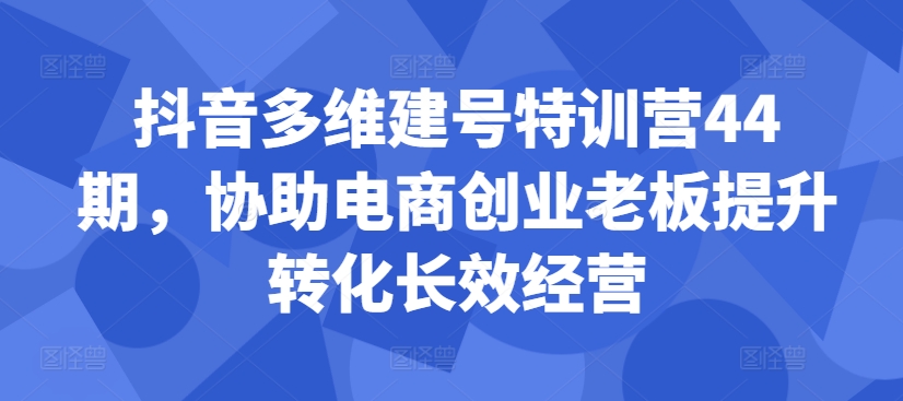抖音多维建号特训营44期，协助电商创业老板提升转化长效经营K叔网赚资源-网赚项目-副业赚钱-互联网创业-资源整合K叔网赚资源