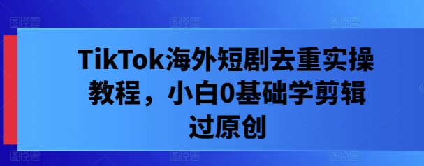 TikTok海外短剧去重实操教程，小白0基础学剪辑过原创K叔网赚资源-网赚项目-副业赚钱-互联网创业-资源整合K叔网赚资源
